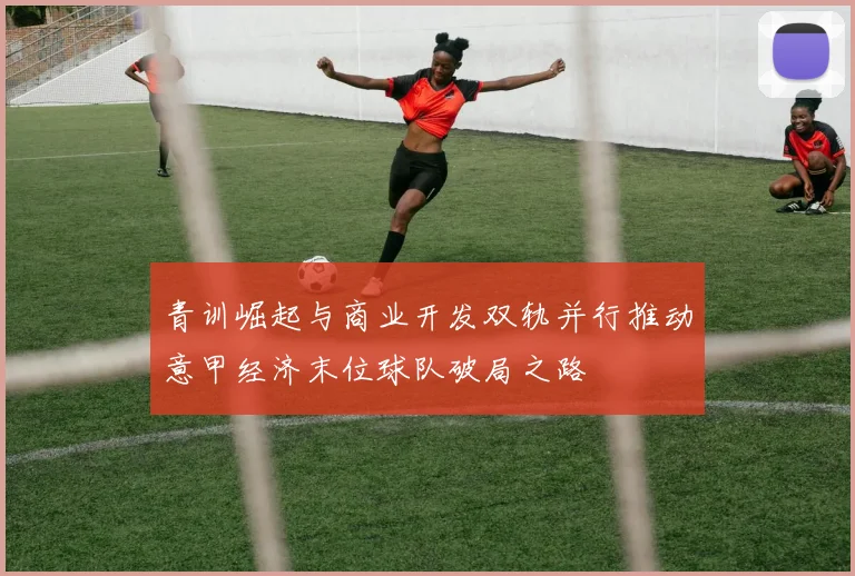 青训崛起与商业开发双轨并行推动意甲经济末位球队破局之路