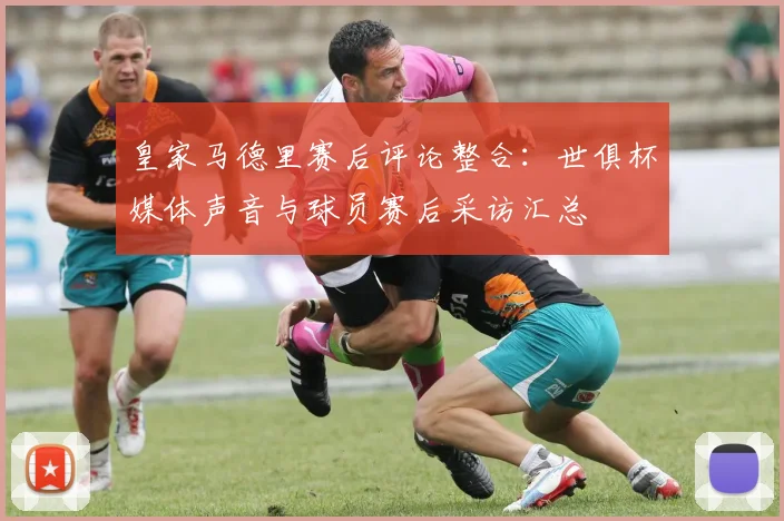 皇家马德里赛后评论整合：世俱杯媒体声音与球员赛后采访汇总
