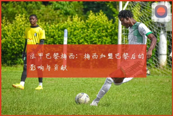 法甲巴黎梅西：梅西加盟巴黎后的影响与贡献