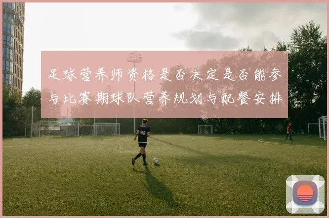 足球营养师资格是否决定是否能参与比赛期球队营养规划与配餐安排