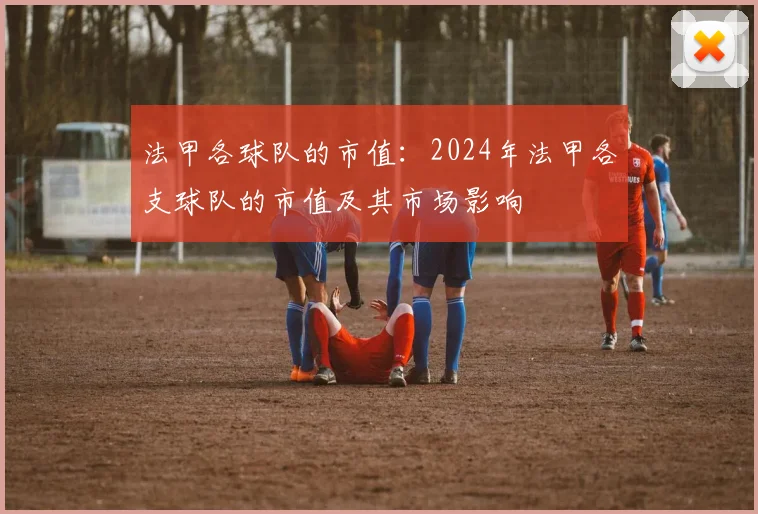 法甲各球队的市值：2024年法甲各支球队的市值及其市场影响